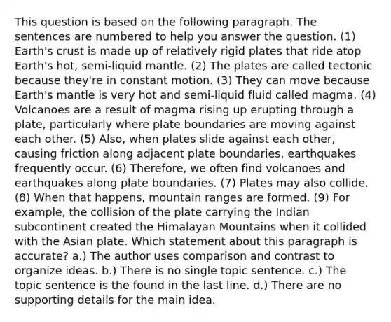 This question is based on the following paragraph. The sentences are numbered to help you answer the question. (1) Earth's crust is made up of relatively rigid plates that ride atop Earth's hot, semi-liquid mantle. (2) The plates are called tectonic because they're in constant motion. (3) They can move because Earth's mantle is very hot and semi-liquid fluid called magma. (4) Volcanoes are a result of magma rising up erupting through a plate, particularly where plate boundaries are moving against each other. (5) Also, when plates slide against each other, causing friction along adjacent plate boundaries, earthquakes frequently occur. (6) Therefore, we often find volcanoes and earthquakes along plate boundaries. (7) Plates may also collide. (8) When that happens, mountain ranges are formed. (9) For example, the collision of the plate carrying the Indian subcontinent created the Himalayan Mountains when it collided with the Asian plate. Which statement about this paragraph is accurate? a.) The author uses comparison and contrast to organize ideas. b.) There is no single topic sentence. c.) The topic sentence is the found in the last line. d.) There are no supporting details for the main idea.