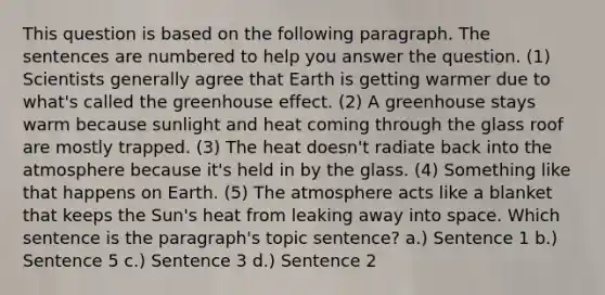 This question is based on the following paragraph. The sentences are numbered to help you answer the question. (1) Scientists generally agree that Earth is getting warmer due to what's called the greenhouse effect. (2) A greenhouse stays warm because sunlight and heat coming through the glass roof are mostly trapped. (3) The heat doesn't radiate back into the atmosphere because it's held in by the glass. (4) Something like that happens on Earth. (5) The atmosphere acts like a blanket that keeps the Sun's heat from leaking away into space. Which sentence is the paragraph's topic sentence? a.) Sentence 1 b.) Sentence 5 c.) Sentence 3 d.) Sentence 2