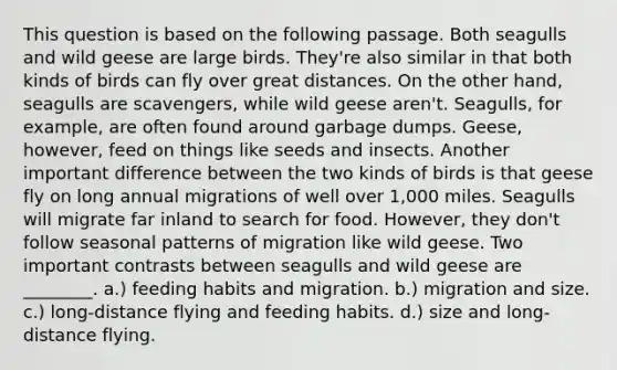 This question is based on the following passage. Both seagulls and wild geese are large birds. They're also similar in that both kinds of birds can fly over great distances. On the other hand, seagulls are scavengers, while wild geese aren't. Seagulls, for example, are often found around garbage dumps. Geese, however, feed on things like seeds and insects. Another important difference between the two kinds of birds is that geese fly on long annual migrations of well over 1,000 miles. Seagulls will migrate far inland to search for food. However, they don't follow seasonal patterns of migration like wild geese. Two important contrasts between seagulls and wild geese are ________. a.) feeding habits and migration. b.) migration and size. c.) long-distance flying and feeding habits. d.) size and long-distance flying.