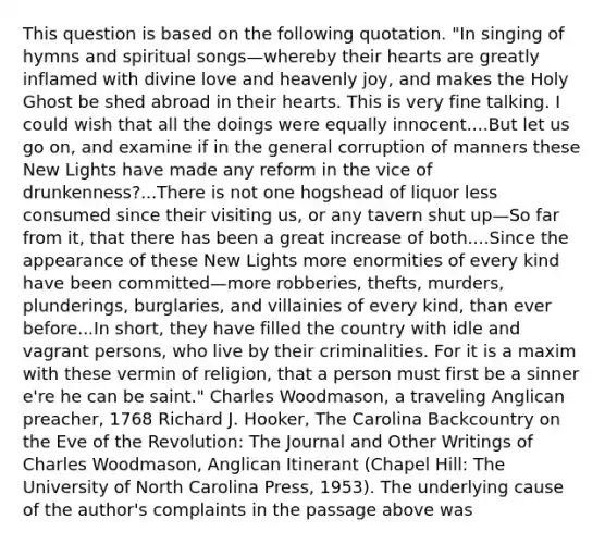 This question is based on the following quotation. "In singing of hymns and spiritual songs—whereby their hearts are greatly inflamed with divine love and heavenly joy, and makes the Holy Ghost be shed abroad in their hearts. This is very fine talking. I could wish that all the doings were equally innocent....But let us go on, and examine if in the general corruption of manners these New Lights have made any reform in the vice of drunkenness?...There is not one hogshead of liquor less consumed since their visiting us, or any tavern shut up—So far from it, that there has been a great increase of both....Since the appearance of these New Lights more enormities of every kind have been committed—more robberies, thefts, murders, plunderings, burglaries, and villainies of every kind, than ever before...In short, they have filled the country with idle and vagrant persons, who live by their criminalities. For it is a maxim with these vermin of religion, that a person must first be a sinner e're he can be saint." Charles Woodmason, a traveling Anglican preacher, 1768 Richard J. Hooker, The Carolina Backcountry on the Eve of the Revolution: The Journal and Other Writings of Charles Woodmason, Anglican Itinerant (Chapel Hill: The University of North Carolina Press, 1953). The underlying cause of the author's complaints in the passage above was