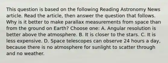 This question is based on the following Reading Astronomy News article. Read the article, then answer the question that follows. Why is it better to make parallax measurements from space than from the ground on Earth? Choose one: A. Angular resolution is better above the atmosphere. B. It is closer to the stars. C. It is less expensive. D. Space telescopes can observe 24 hours a day, because there is no atmosphere for sunlight to scatter through and no weather.