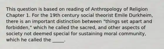 This question is based on reading of Anthropology of Religion Chapter 1. For the 19th century social theorist Emile Durkheim, there is an important distinction between "things set apart and forbidden," which he called the sacred, and other aspects of society not deemed special for sustaining moral community, which he called the _____.