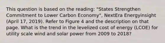 This question is based on the reading: "States Strengthen Commitment to Lower Carbon Economy", NextEra Energyinsight (April 17, 2019). Refer to Figure 4 and the description on that page. What is the trend in the levelized cost of energy (LCOE) for utility scale wind and solar power from 2009 to 2018?