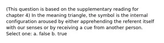 (This question is based on the supplementary reading for chapter 4) In the meaning triangle, the symbol is the internal configuration aroused by either apprehending the referent itself with our senses or by receiving a cue from another person. Select one: a. false b. true