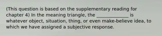 (This question is based on the supplementary reading for chapter 4) In the meaning triangle, the ______________ is whatever object, situation, thing, or even make-believe idea, to which we have assigned a subjective response.