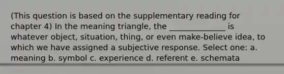 (This question is based on the supplementary reading for chapter 4) In the meaning triangle, the ______________ is whatever object, situation, thing, or even make-believe idea, to which we have assigned a subjective response. Select one: a. meaning b. symbol c. experience d. referent e. schemata