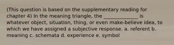 (This question is based on the supplementary reading for chapter 4) In the meaning triangle, the ______________ is whatever object, situation, thing, or even make-believe idea, to which we have assigned a subjective response. a. referent b. meaning c. schemata d. experience e. symbol