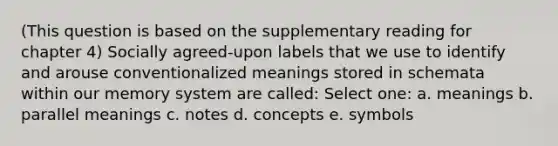 (This question is based on the supplementary reading for chapter 4) Socially agreed-upon labels that we use to identify and arouse conventionalized meanings stored in schemata within our memory system are called: Select one: a. meanings b. parallel meanings c. notes d. concepts e. symbols