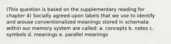 (This question is based on the supplementary reading for chapter 4) Socially agreed-upon labels that we use to identify and arouse conventionalized meanings stored in schemata within our memory system are called: a. concepts b. notes c. symbols d. meanings e. parallel meanings