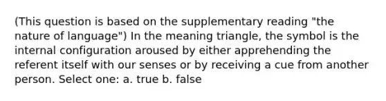 (This question is based on the supplementary reading "the nature of language") In the meaning triangle, the symbol is the internal configuration aroused by either apprehending the referent itself with our senses or by receiving a cue from another person. Select one: a. true b. false