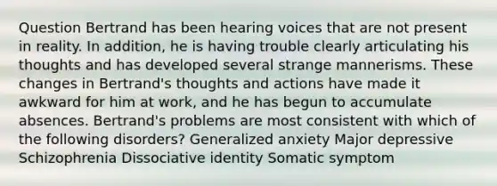 Question Bertrand has been hearing voices that are not present in reality. In addition, he is having trouble clearly articulating his thoughts and has developed several strange mannerisms. These changes in Bertrand's thoughts and actions have made it awkward for him at work, and he has begun to accumulate absences. Bertrand's problems are most consistent with which of the following disorders? Generalized anxiety Major depressive Schizophrenia Dissociative identity Somatic symptom