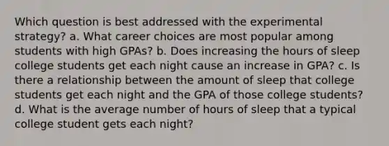 Which question is best addressed with the experimental strategy? a. What career choices are most popular among students with high GPAs? b. Does increasing the hours of sleep college students get each night cause an increase in GPA? c. Is there a relationship between the amount of sleep that college students get each night and the GPA of those college students? d. What is the average number of hours of sleep that a typical college student gets each night?