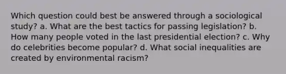 Which question could best be answered through a sociological study? a. What are the best tactics for passing legislation? b. How many people voted in the last presidential election? c. Why do celebrities become popular? d. What social inequalities are created by environmental racism?