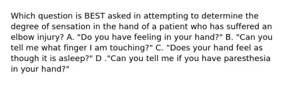 Which question is BEST asked in attempting to determine the degree of sensation in the hand of a patient who has suffered an elbow​ injury? A. ​"Do you have feeling in your​ hand?" B. ​"Can you tell me what finger I am​ touching?" C. ​"Does your hand feel as though it is​ asleep?" D ."Can you tell me if you have paresthesia in your​ hand?"