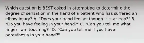 Which question is BEST asked in attempting to determine the degree of sensation in the hand of a patient who has suffered an elbow​ injury? A. ​"Does your hand feel as though it is​ asleep?" B. ​"Do you have feeling in your​ hand?" C. ​"Can you tell me what finger I am​ touching?" D. ​"Can you tell me if you have paresthesia in your​ hand?"