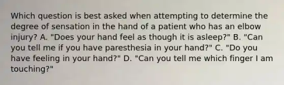 Which question is best asked when attempting to determine the degree of sensation in the hand of a patient who has an elbow​ injury? A. ​"Does your hand feel as though it is​ asleep?" B. ​"Can you tell me if you have paresthesia in your​ hand?" C. ​"Do you have feeling in your​ hand?" D. ​"Can you tell me which finger I am​ touching?"