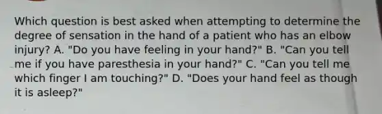 Which question is best asked when attempting to determine the degree of sensation in the hand of a patient who has an elbow​ injury? A. "Do you have feeling in your​ hand?" B. "Can you tell me if you have paresthesia in your​ hand?" C. "Can you tell me which finger I am​ touching?" D. "Does your hand feel as though it is​ asleep?"