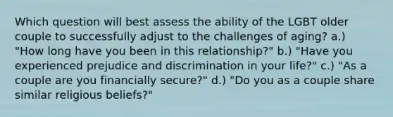 Which question will best assess the ability of the LGBT older couple to successfully adjust to the challenges of aging? a.) "How long have you been in this relationship?" b.) "Have you experienced prejudice and discrimination in your life?" c.) "As a couple are you financially secure?" d.) "Do you as a couple share similar religious beliefs?"