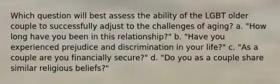 Which question will best assess the ability of the LGBT older couple to successfully adjust to the challenges of aging? a. "How long have you been in this relationship?" b. "Have you experienced prejudice and discrimination in your life?" c. "As a couple are you financially secure?" d. "Do you as a couple share similar religious beliefs?"