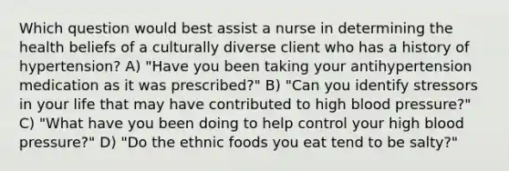 Which question would best assist a nurse in determining the health beliefs of a culturally diverse client who has a history of hypertension? A) "Have you been taking your antihypertension medication as it was prescribed?" B) "Can you identify stressors in your life that may have contributed to high blood pressure?" C) "What have you been doing to help control your high blood pressure?" D) "Do the ethnic foods you eat tend to be salty?"