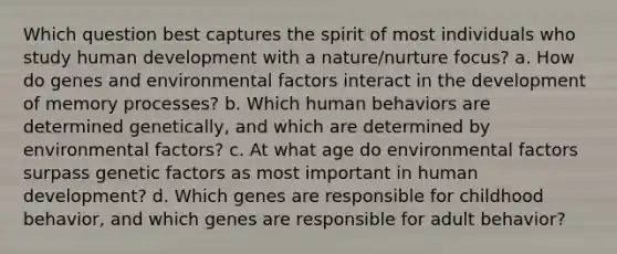 Which question best captures the spirit of most individuals who study human development with a nature/nurture focus? a. How do genes and environmental factors interact in the development of memory processes? b. Which human behaviors are determined genetically, and which are determined by environmental factors? c. At what age do environmental factors surpass genetic factors as most important in human development? d. Which genes are responsible for childhood behavior, and which genes are responsible for adult behavior?