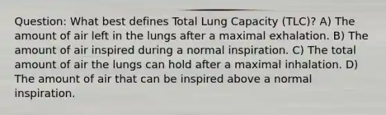 Question: What best defines Total Lung Capacity (TLC)? A) The amount of air left in the lungs after a maximal exhalation. B) The amount of air inspired during a normal inspiration. C) The total amount of air the lungs can hold after a maximal inhalation. D) The amount of air that can be inspired above a normal inspiration.