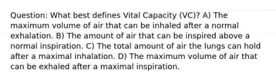 Question: What best defines Vital Capacity (VC)? A) The maximum volume of air that can be inhaled after a normal exhalation. B) The amount of air that can be inspired above a normal inspiration. C) The total amount of air the lungs can hold after a maximal inhalation. D) The maximum volume of air that can be exhaled after a maximal inspiration.