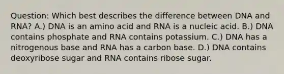 Question: Which best describes the difference between DNA and RNA? A.) DNA is an amino acid and RNA is a nucleic acid. B.) DNA contains phosphate and RNA contains potassium. C.) DNA has a nitrogenous base and RNA has a carbon base. D.) DNA contains deoxyribose sugar and RNA contains ribose sugar.