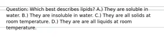 Question: Which best describes lipids? A.) They are soluble in water. B.) They are insoluble in water. C.) They are all solids at room temperature. D.) They are are all liquids at room temperature.