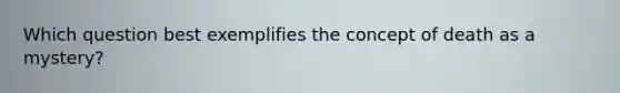 Which question best exemplifies the concept of death as a mystery?