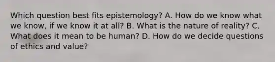 Which question best fits epistemology? A. How do we know what we know, if we know it at all? B. What is the nature of reality? C. What does it mean to be human? D. How do we decide questions of ethics and value?