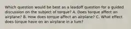 Which question would be best as a leadoff question for a guided discussion on the subject of torque? A. Does torque affect an airplane? B. How does torque affect an airplane? C. What effect does torque have on an airplane in a tum?