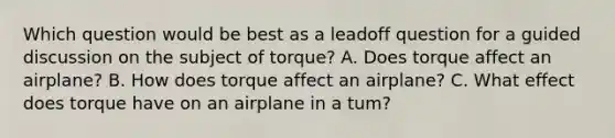 Which question would be best as a leadoff question for a guided discussion on the subject of torque? A. Does torque affect an airplane? B. How does torque affect an airplane? C. What effect does torque have on an airplane in a tum?