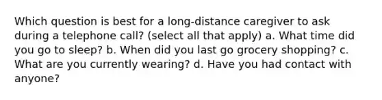 Which question is best for a long-distance caregiver to ask during a telephone call? (select all that apply) a. What time did you go to sleep? b. When did you last go grocery shopping? c. What are you currently wearing? d. Have you had contact with anyone?