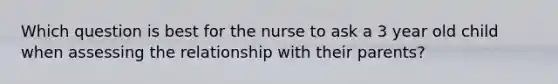 Which question is best for the nurse to ask a 3 year old child when assessing the relationship with their parents?