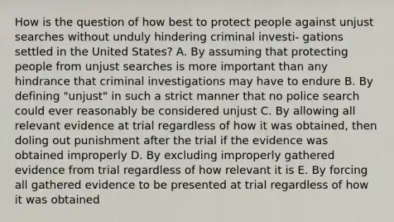 How is the question of how best to protect people against unjust searches without unduly hindering criminal investi- gations settled in the United States? A. By assuming that protecting people from unjust searches is more important than any hindrance that criminal investigations may have to endure B. By defining "unjust" in such a strict manner that no police search could ever reasonably be considered unjust C. By allowing all relevant evidence at trial regardless of how it was obtained, then doling out punishment after the trial if the evidence was obtained improperly D. By excluding improperly gathered evidence from trial regardless of how relevant it is E. By forcing all gathered evidence to be presented at trial regardless of how it was obtained