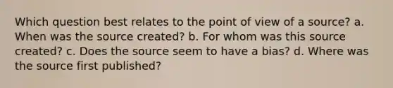 Which question best relates to the point of view of a source? a. When was the source created? b. For whom was this source created? c. Does the source seem to have a bias? d. Where was the source first published?