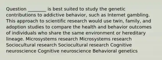 Question ________ is best suited to study the genetic contributions to addictive behavior, such as Internet gambling. This approach to scientific research would use twin, family, and adoption studies to compare the health and behavior outcomes of individuals who share the same environment or hereditary lineage. Microsystems research Microsystems research Sociocultural research Sociocultural research Cognitive neuroscience Cognitive neuroscience Behavioral genetics