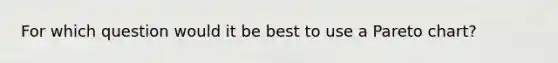 For which question would it be best to use a Pareto chart?