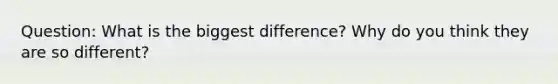 Question: What is the biggest difference? Why do you think they are so different?