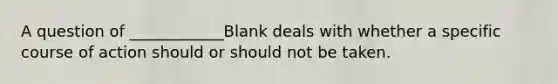 A question of ____________Blank deals with whether a specific course of action should or should not be taken.