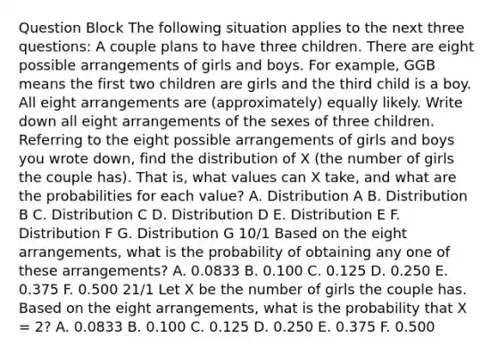 Question Block The following situation applies to the next three questions: A couple plans to have three children. There are eight possible arrangements of girls and boys. For example, GGB means the first two children are girls and the third child is a boy. All eight arrangements are (approximately) equally likely. Write down all eight arrangements of the sexes of three children. Referring to the eight possible arrangements of girls and boys you wrote down, find the distribution of X (the number of girls the couple has). That is, what values can X take, and what are the probabilities for each value? A. Distribution A B. Distribution B C. Distribution C D. Distribution D E. Distribution E F. Distribution F G. Distribution G 10/1 Based on the eight arrangements, what is the probability of obtaining any one of these arrangements? A. 0.0833 B. 0.100 C. 0.125 D. 0.250 E. 0.375 F. 0.500 21/1 Let X be the number of girls the couple has. Based on the eight arrangements, what is the probability that X = 2? A. 0.0833 B. 0.100 C. 0.125 D. 0.250 E. 0.375 F. 0.500