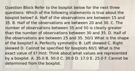 Question Block Refer to the boxplot below for the next three questions: Which of the following statements is true about the boxplot below? A. Half of the observations are between 15 and 35. B. Half of the observations are between 20 and 30. C. The number of observations between 35 and 50 is clearly <a href='https://www.questionai.com/knowledge/ktgHnBD4o3-greater-than' class='anchor-knowledge'>greater than</a> the number of observations between 30 and 35. D. Half of the observations are between 25 and 35. 50/1 What is the shape of the boxplot? A. Perfectly symmetric B. Left skewed C. Right skewed D. Cannot be specified for boxplots 60/1 What is the exact value of x̄? Hint: Think about what values are represented by a boxplot. A. 35.0 B. 50.0 C. 30.0 D. 17.0 E. 25.0 F. Cannot be determined from the boxplot.