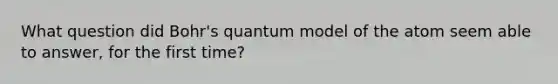 What question did Bohr's quantum model of the atom seem able to answer, for the first time?