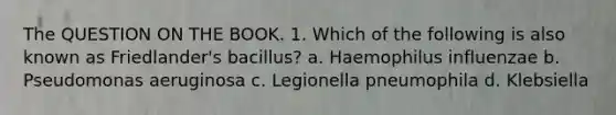 The QUESTION ON THE BOOK. 1. Which of the following is also known as Friedlander's bacillus? a. Haemophilus influenzae b. Pseudomonas aeruginosa c. Legionella pneumophila d. Klebsiella