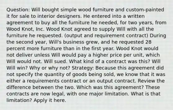 Question: Will bought simple wood furniture and custom-painted it for sale to interior designers. He entered into a written agreement to buy all the furniture he needed, for two years, from Wood Knot, Inc. Wood Knot agreed to supply Will with all the furniture he requested. (output and requirement contract) During the second year, Will's business grew, and he requested 28 percent more furniture than in the first year. Wood Knot would not deliver unless Will would pay a higher price per unit, which Will would not. Will sued. What kind of a contract was this? Will Will win? Why or why not? Strategy: Because this agreement did not specify the quantity of goods being sold, we know that it was either a requirements contract or an output contract. Review the difference between the two. Which was this agreement? These contracts are now legal, with one major limitation. What is that limitation? Apply it here.