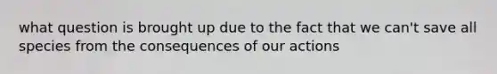 what question is brought up due to the fact that we can't save all species from the consequences of our actions