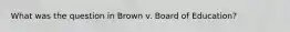 What was the question in Brown v. Board of Education?