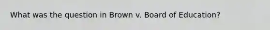 What was the question in Brown v. Board of Education?