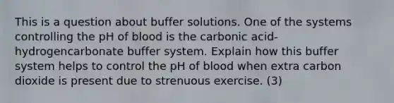 This is a question about buffer solutions. One of the systems controlling the pH of blood is the carbonic acid-hydrogencarbonate buffer system. Explain how this buffer system helps to control the pH of blood when extra carbon dioxide is present due to strenuous exercise. (3)